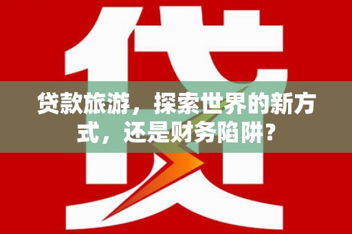 麦积贷款旅游，探索世界的新方式，还是财务陷阱？